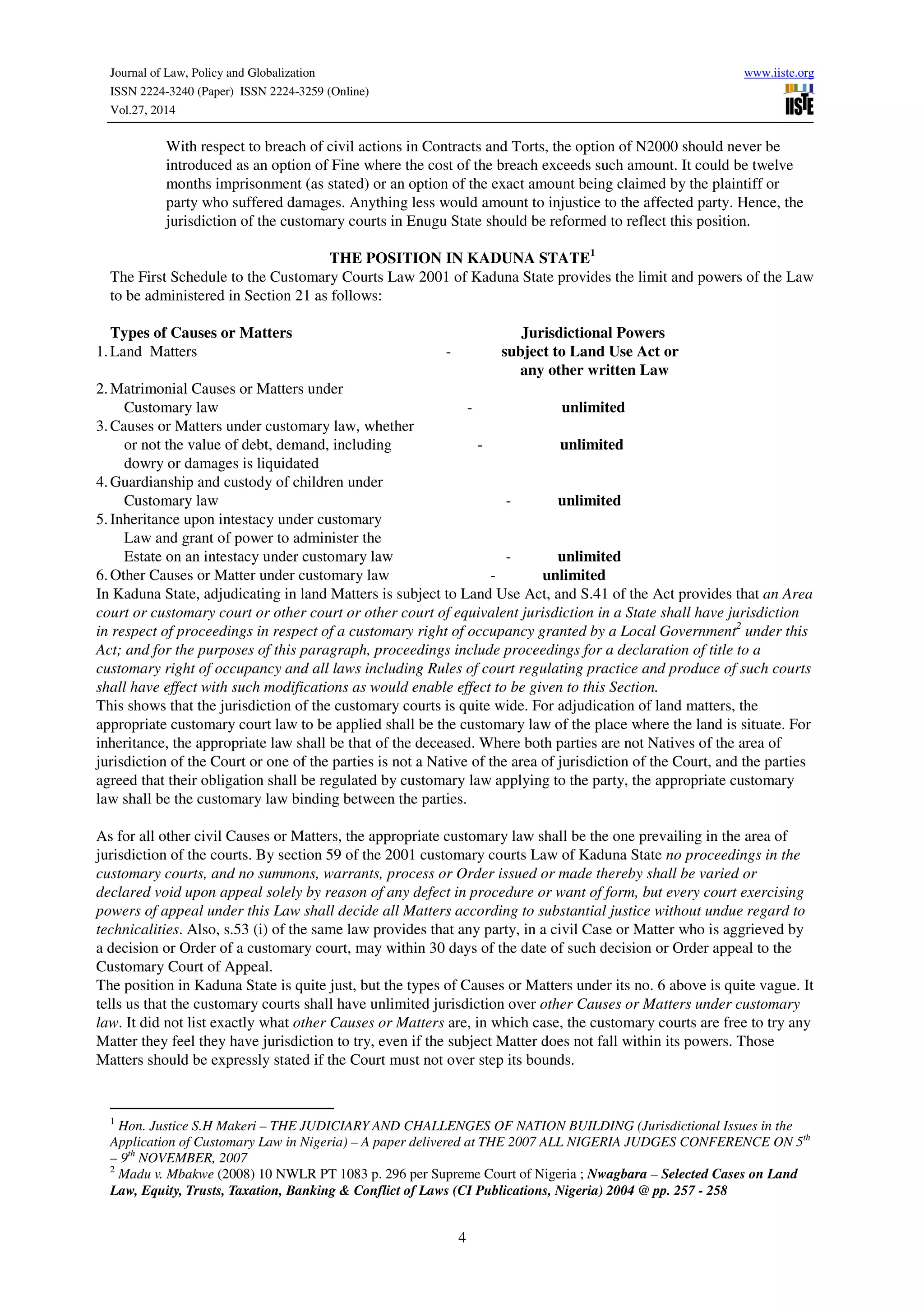 Journal of Law, Policy and Globalization www.iiste.org
ISSN 2224-3240 (Paper) ISSN 2224-3259 (Online)
Vol.27, 2014
4
With respect to breach of civil actions in Contracts and Torts, the option of N2000 should never be
introduced as an option of Fine where the cost of the breach exceeds such amount. It could be twelve
months imprisonment (as stated) or an option of the exact amount being claimed by the plaintiff or
party who suffered damages. Anything less would amount to injustice to the affected party. Hence, the
jurisdiction of the customary courts in Enugu State should be reformed to reflect this position.
THE POSITION IN KADUNA STATE1
The First Schedule to the Customary Courts Law 2001 of Kaduna State provides the limit and powers of the Law
to be administered in Section 21 as follows:
Types of Causes or Matters Jurisdictional Powers
1.Land Matters - subject to Land Use Act or
any other written Law
2.Matrimonial Causes or Matters under
Customary law - unlimited
3.Causes or Matters under customary law, whether
or not the value of debt, demand, including - unlimited
dowry or damages is liquidated
4.Guardianship and custody of children under
Customary law - unlimited
5.Inheritance upon intestacy under customary
Law and grant of power to administer the
Estate on an intestacy under customary law - unlimited
6.Other Causes or Matter under customary law - unlimited
In Kaduna State, adjudicating in land Matters is subject to Land Use Act, and S.41 of the Act provides that an Area
court or customary court or other court or other court of equivalent jurisdiction in a State shall have jurisdiction
in respect of proceedings in respect of a customary right of occupancy granted by a Local Government2
under this
Act; and for the purposes of this paragraph, proceedings include proceedings for a declaration of title to a
customary right of occupancy and all laws including Rules of court regulating practice and produce of such courts
shall have effect with such modifications as would enable effect to be given to this Section.
This shows that the jurisdiction of the customary courts is quite wide. For adjudication of land matters, the
appropriate customary court law to be applied shall be the customary law of the place where the land is situate. For
inheritance, the appropriate law shall be that of the deceased. Where both parties are not Natives of the area of
jurisdiction of the Court or one of the parties is not a Native of the area of jurisdiction of the Court, and the parties
agreed that their obligation shall be regulated by customary law applying to the party, the appropriate customary
law shall be the customary law binding between the parties.
As for all other civil Causes or Matters, the appropriate customary law shall be the one prevailing in the area of
jurisdiction of the courts. By section 59 of the 2001 customary courts Law of Kaduna State no proceedings in the
customary courts, and no summons, warrants, process or Order issued or made thereby shall be varied or
declared void upon appeal solely by reason of any defect in procedure or want of form, but every court exercising
powers of appeal under this Law shall decide all Matters according to substantial justice without undue regard to
technicalities. Also, s.53 (i) of the same law provides that any party, in a civil Case or Matter who is aggrieved by
a decision or Order of a customary court, may within 30 days of the date of such decision or Order appeal to the
Customary Court of Appeal.
The position in Kaduna State is quite just, but the types of Causes or Matters under its no. 6 above is quite vague. It
tells us that the customary courts shall have unlimited jurisdiction over other Causes or Matters under customary
law. It did not list exactly what other Causes or Matters are, in which case, the customary courts are free to try any
Matter they feel they have jurisdiction to try, even if the subject Matter does not fall within its powers. Those
Matters should be expressly stated if the Court must not over step its bounds.
1
Hon. Justice S.H Makeri – THE JUDICIARY AND CHALLENGES OF NATION BUILDING (Jurisdictional Issues in the
Application of Customary Law in Nigeria) – A paper delivered at THE 2007 ALL NIGERIA JUDGES CONFERENCE ON 5th
– 9th
NOVEMBER, 2007
2
Madu v. Mbakwe (2008) 10 NWLR PT 1083 p. 296 per Supreme Court of Nigeria ; Nwagbara – Selected Cases on Land
Law, Equity, Trusts, Taxation, Banking & Conflict of Laws (CI Publications, Nigeria) 2004 @ pp. 257 - 258
 