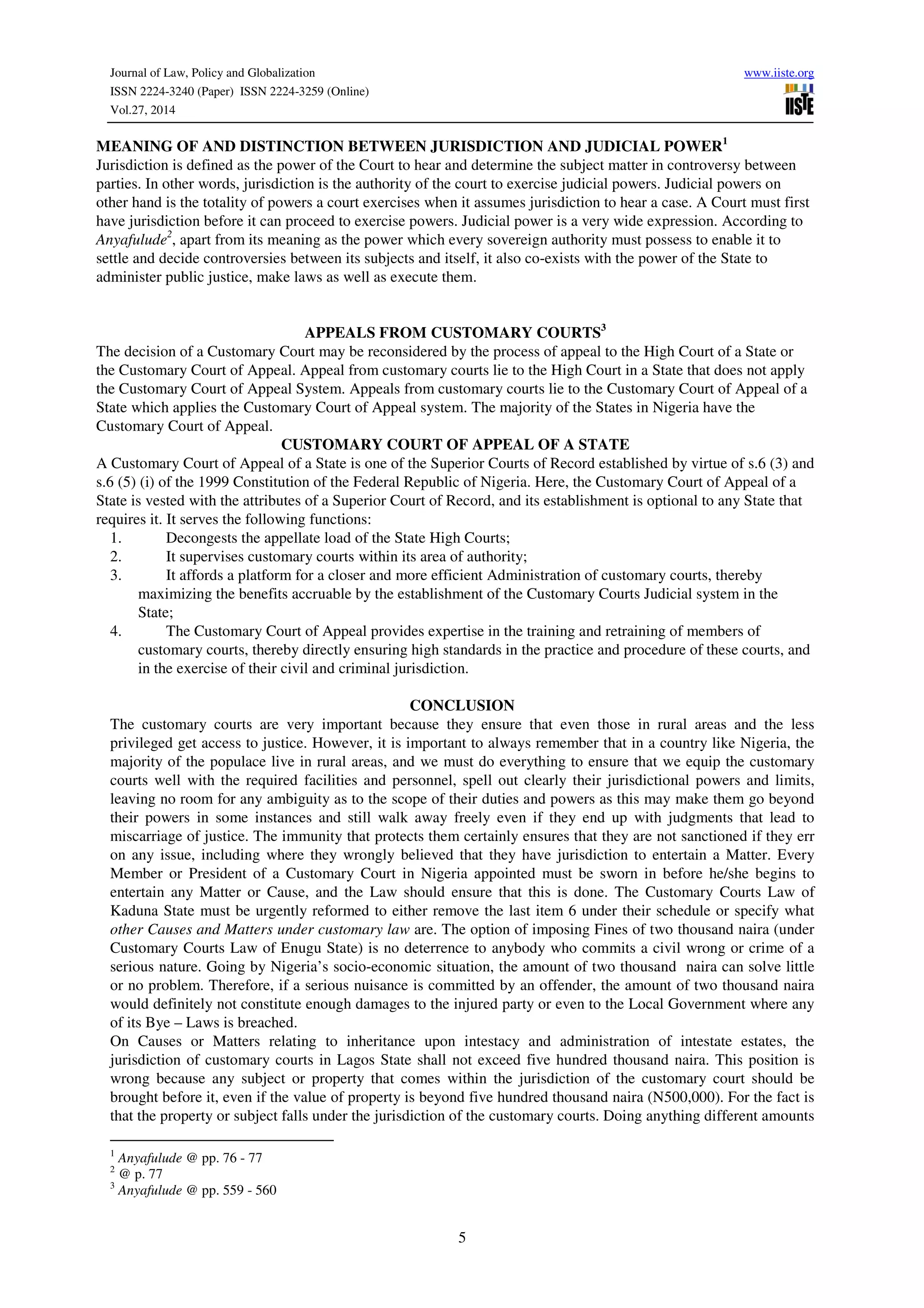 Journal of Law, Policy and Globalization www.iiste.org
ISSN 2224-3240 (Paper) ISSN 2224-3259 (Online)
Vol.27, 2014
5
MEANING OF AND DISTINCTION BETWEEN JURISDICTION AND JUDICIAL POWER1
Jurisdiction is defined as the power of the Court to hear and determine the subject matter in controversy between
parties. In other words, jurisdiction is the authority of the court to exercise judicial powers. Judicial powers on
other hand is the totality of powers a court exercises when it assumes jurisdiction to hear a case. A Court must first
have jurisdiction before it can proceed to exercise powers. Judicial power is a very wide expression. According to
Anyafulude2
, apart from its meaning as the power which every sovereign authority must possess to enable it to
settle and decide controversies between its subjects and itself, it also co-exists with the power of the State to
administer public justice, make laws as well as execute them.
APPEALS FROM CUSTOMARY COURTS3
The decision of a Customary Court may be reconsidered by the process of appeal to the High Court of a State or
the Customary Court of Appeal. Appeal from customary courts lie to the High Court in a State that does not apply
the Customary Court of Appeal System. Appeals from customary courts lie to the Customary Court of Appeal of a
State which applies the Customary Court of Appeal system. The majority of the States in Nigeria have the
Customary Court of Appeal.
CUSTOMARY COURT OF APPEAL OF A STATE
A Customary Court of Appeal of a State is one of the Superior Courts of Record established by virtue of s.6 (3) and
s.6 (5) (i) of the 1999 Constitution of the Federal Republic of Nigeria. Here, the Customary Court of Appeal of a
State is vested with the attributes of a Superior Court of Record, and its establishment is optional to any State that
requires it. It serves the following functions:
1. Decongests the appellate load of the State High Courts;
2. It supervises customary courts within its area of authority;
3. It affords a platform for a closer and more efficient Administration of customary courts, thereby
maximizing the benefits accruable by the establishment of the Customary Courts Judicial system in the
State;
4. The Customary Court of Appeal provides expertise in the training and retraining of members of
customary courts, thereby directly ensuring high standards in the practice and procedure of these courts, and
in the exercise of their civil and criminal jurisdiction.
CONCLUSION
The customary courts are very important because they ensure that even those in rural areas and the less
privileged get access to justice. However, it is important to always remember that in a country like Nigeria, the
majority of the populace live in rural areas, and we must do everything to ensure that we equip the customary
courts well with the required facilities and personnel, spell out clearly their jurisdictional powers and limits,
leaving no room for any ambiguity as to the scope of their duties and powers as this may make them go beyond
their powers in some instances and still walk away freely even if they end up with judgments that lead to
miscarriage of justice. The immunity that protects them certainly ensures that they are not sanctioned if they err
on any issue, including where they wrongly believed that they have jurisdiction to entertain a Matter. Every
Member or President of a Customary Court in Nigeria appointed must be sworn in before he/she begins to
entertain any Matter or Cause, and the Law should ensure that this is done. The Customary Courts Law of
Kaduna State must be urgently reformed to either remove the last item 6 under their schedule or specify what
other Causes and Matters under customary law are. The option of imposing Fines of two thousand naira (under
Customary Courts Law of Enugu State) is no deterrence to anybody who commits a civil wrong or crime of a
serious nature. Going by Nigeria’s socio-economic situation, the amount of two thousand naira can solve little
or no problem. Therefore, if a serious nuisance is committed by an offender, the amount of two thousand naira
would definitely not constitute enough damages to the injured party or even to the Local Government where any
of its Bye – Laws is breached.
On Causes or Matters relating to inheritance upon intestacy and administration of intestate estates, the
jurisdiction of customary courts in Lagos State shall not exceed five hundred thousand naira. This position is
wrong because any subject or property that comes within the jurisdiction of the customary court should be
brought before it, even if the value of property is beyond five hundred thousand naira (N500,000). For the fact is
that the property or subject falls under the jurisdiction of the customary courts. Doing anything different amounts
1
Anyafulude @ pp. 76 - 77
2
@ p. 77
3
Anyafulude @ pp. 559 - 560
 