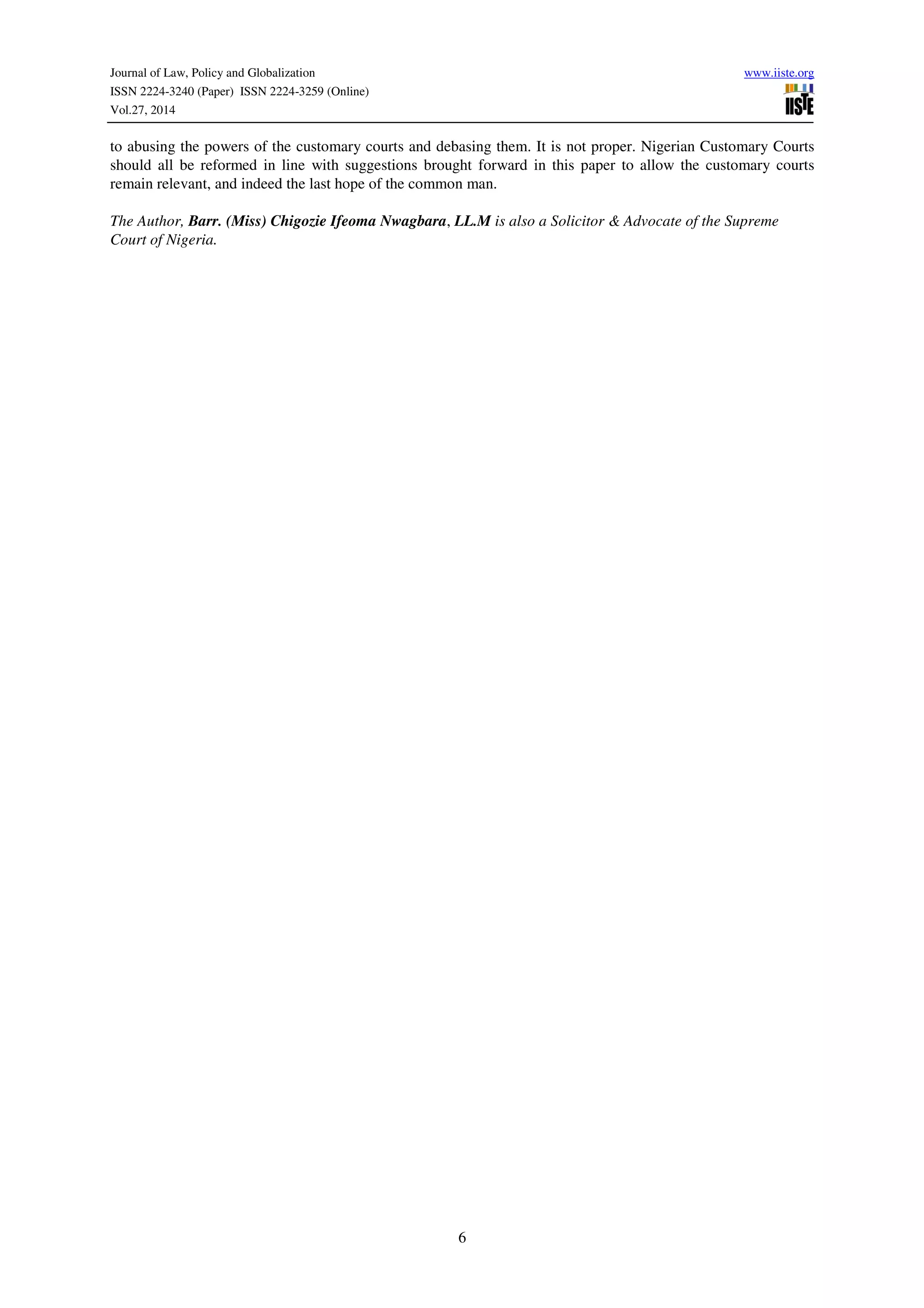 Journal of Law, Policy and Globalization www.iiste.org
ISSN 2224-3240 (Paper) ISSN 2224-3259 (Online)
Vol.27, 2014
6
to abusing the powers of the customary courts and debasing them. It is not proper. Nigerian Customary Courts
should all be reformed in line with suggestions brought forward in this paper to allow the customary courts
remain relevant, and indeed the last hope of the common man.
The Author, Barr. (Miss) Chigozie Ifeoma Nwagbara, LL.M is also a Solicitor & Advocate of the Supreme
Court of Nigeria.
 