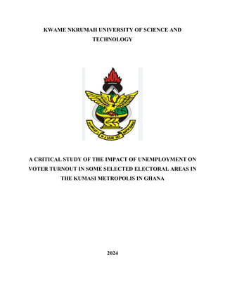 KWAME NKRUMAH UNIVERSITY OF SCIENCE AND
TECHNOLOGY
A CRITICAL STUDY OF THE IMPACT OF UNEMPLOYMENT ON
VOTER TURNOUT IN SOME SELECTED ELECTORAL AREAS IN
THE KUMASI METROPOLIS IN GHANA
2024
 