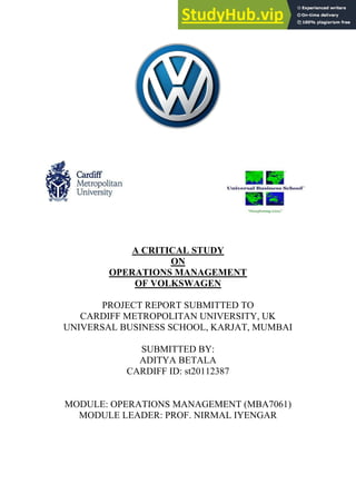 A CRITICAL STUDY
ON
OPERATIONS MANAGEMENT
OF VOLKSWAGEN
PROJECT REPORT SUBMITTED TO
CARDIFF METROPOLITAN UNIVERSITY, UK
UNIVERSAL BUSINESS SCHOOL, KARJAT, MUMBAI
SUBMITTED BY:
ADITYA BETALA
CARDIFF ID: st20112387
MODULE: OPERATIONS MANAGEMENT (MBA7061)
MODULE LEADER: PROF. NIRMAL IYENGAR
 