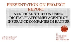 PRESENTATION ON PROJECT
REPORT
A CRITICAL STUDY ON USING
DIGITAL PLATFORMBY AGENTS OF
INSURANCE COMPANIES IN KANPUR
BY:-
MUKESH SINGH
1818170043
MBA 3RD SEMESTER
Under the guidance of
Mrs. Reetu Singh
 