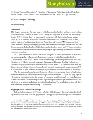 1
[“A Critical Theory of Technology,” Handbook of Science and Technology Studies. Ulrike Felt,
Rayvon Fouché, Clark A. Miller, Laurel Smith-Doerr, eds., MIT Press, 2017, pp. 635-663.]
A Critical Theory of Technology
Andrew Feenberg
Introduction
This chapter summarizes the main ideas of critical theory of technology and shows how it relates
to its two sources, Frankfurt School Critical Theory and early work in Science and Technology
Studies (STS).1
Critical theory of technology is concerned with the threat to human agency
posed by the technocratic system that dominates modern societies. Two early trends in STS,
various versions of social constructivism and Actor-Network Theory (ANT), addressed this
threat implicitly, through challenging positivist and determinist ideologies that left little place for
democratic control of technology. Critical theory of technology agrees with STS that technology
is neither value neutral nor universal while proposing an explicit theory of democratic interven-
tions into technology.
As STS has responded in recent years to the emergence of public participation in determin-
ing technology policy, it has moved closer to the concerns of critical theory of technology
(Chilvers and Kearnes 2016). Critical theory of technology is still distinguished from most con-
tributions to STS by its emphasis on certain themes derived from the Frankfurt School, espe-
cially the critique of rationality in modern culture. It thus puts STS in communication with tra-
ditions of social critique often overlooked. In this respect it is not so much an alternative to STS
as an invitation to open STS to a wider range of philosophical and social theories of modernity.
The first sections of this chapter will map the relation between critical theory of technology
and some of the major scholars and methodological innovations of STS. Next, the essay explains
relevant reservations concerning the concept of symmetry which historically is a central concern
of STS scholarship. The succeeding sections explain the principal concepts and methods of criti-
cal theory of technology and discuss its political implications. The concluding sections will show
how the theory interprets an interesting STS case study.
Mapping Critical Theory of Technology
Before the formalization of STS into a scholarly field of inquiry, the social study of technol-
ogy was associated with Marxism, pragmatism, Heideggerian phenomenology and various theo-
1
In the mid 1980s, when I first worked on the theme of this chapter, the phrase “Critical Theory” was associated with
the critique of positivist and technocratic ideology in Marcuse, Habermas and other members of the Frankfurt School.
Today the phrase has no very specific referent, unless capitalized, in which case it still refers to the Frankfurt School. In
miniscule it is loosely associated with the critique of these same ideologies and might refer to work derived from the writ-
ings of Deleuze and Foucault among others.
 