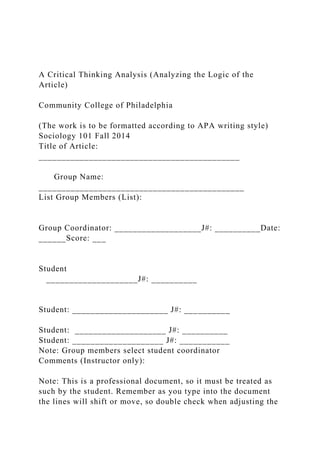 A Critical Thinking Analysis (Analyzing the Logic of the
Article)
Community College of Philadelphia
(The work is to be formatted according to APA writing style)
Sociology 101 Fall 2014
Title of Article:
____________________________________________
Group Name:
_____________________________________________
List Group Members (List):
Group Coordinator: ___________________J#: __________Date:
______Score: ___
Student
____________________J#: __________
Student: _____________________ J#: __________
Student: ____________________ J#: __________
Student: ____________________ J#: ___________
Note: Group members select student coordinator
Comments (Instructor only):
Note: This is a professional document, so it must be treated as
such by the student. Remember as you type into the document
the lines will shift or move, so double check when adjusting the
 
