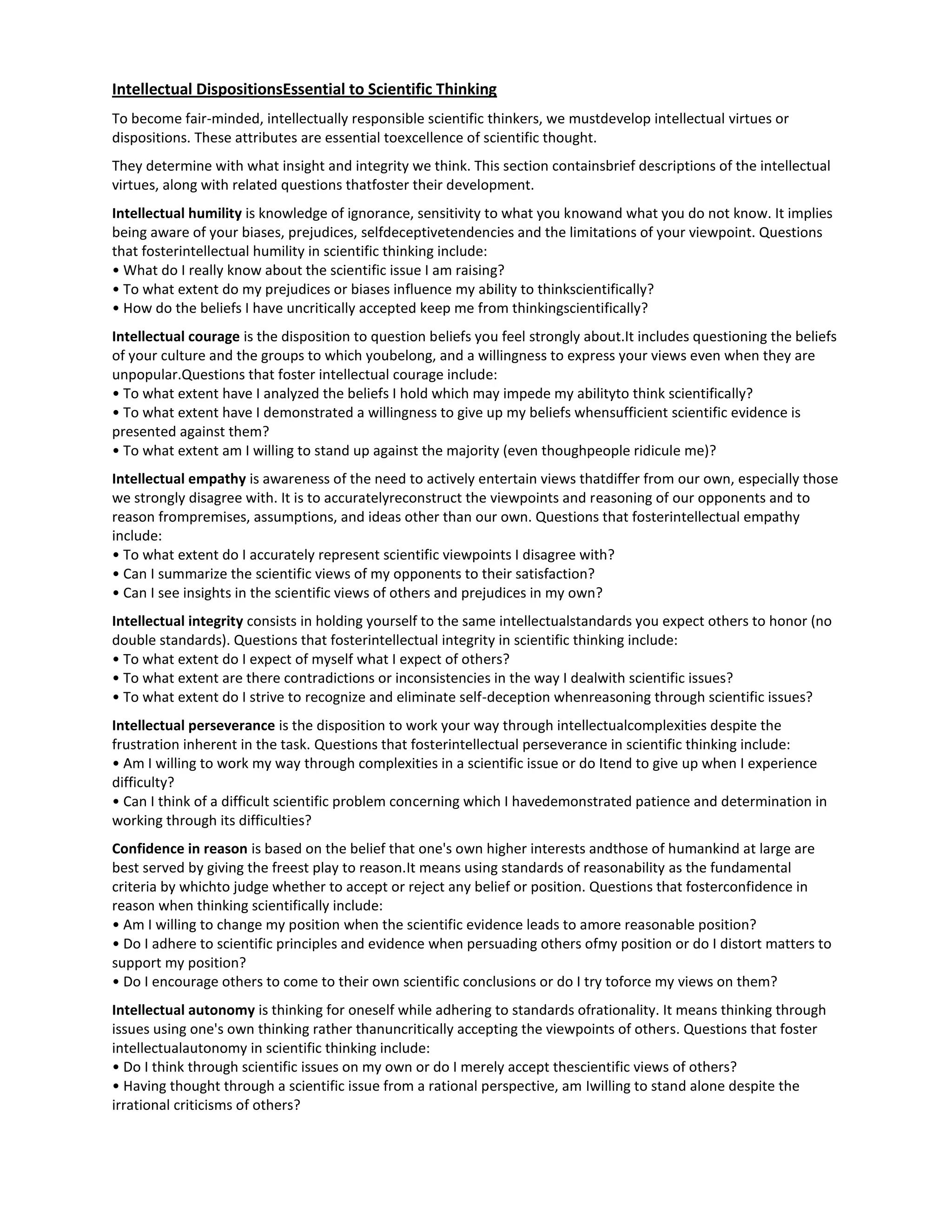 Intellectual DispositionsEssential to Scientific Thinking
To become fair-minded, intellectually responsible scientific thinkers, we mustdevelop intellectual virtues or
dispositions. These attributes are essential toexcellence of scientific thought.
They determine with what insight and integrity we think. This section containsbrief descriptions of the intellectual
virtues, along with related questions thatfoster their development.
Intellectual humility is knowledge of ignorance, sensitivity to what you knowand what you do not know. It implies
being aware of your biases, prejudices, selfdeceptivetendencies and the limitations of your viewpoint. Questions
that fosterintellectual humility in scientific thinking include:
• What do I really know about the scientific issue I am raising?
• To what extent do my prejudices or biases influence my ability to thinkscientifically?
• How do the beliefs I have uncritically accepted keep me from thinkingscientifically?
Intellectual courage is the disposition to question beliefs you feel strongly about.It includes questioning the beliefs
of your culture and the groups to which youbelong, and a willingness to express your views even when they are
unpopular.Questions that foster intellectual courage include:
• To what extent have I analyzed the beliefs I hold which may impede my abilityto think scientifically?
• To what extent have I demonstrated a willingness to give up my beliefs whensufficient scientific evidence is
presented against them?
• To what extent am I willing to stand up against the majority (even thoughpeople ridicule me)?
Intellectual empathy is awareness of the need to actively entertain views thatdiffer from our own, especially those
we strongly disagree with. It is to accuratelyreconstruct the viewpoints and reasoning of our opponents and to
reason frompremises, assumptions, and ideas other than our own. Questions that fosterintellectual empathy
include:
• To what extent do I accurately represent scientific viewpoints I disagree with?
• Can I summarize the scientific views of my opponents to their satisfaction?
• Can I see insights in the scientific views of others and prejudices in my own?
Intellectual integrity consists in holding yourself to the same intellectualstandards you expect others to honor (no
double standards). Questions that fosterintellectual integrity in scientific thinking include:
• To what extent do I expect of myself what I expect of others?
• To what extent are there contradictions or inconsistencies in the way I dealwith scientific issues?
• To what extent do I strive to recognize and eliminate self-deception whenreasoning through scientific issues?
Intellectual perseverance is the disposition to work your way through intellectualcomplexities despite the
frustration inherent in the task. Questions that fosterintellectual perseverance in scientific thinking include:
• Am I willing to work my way through complexities in a scientific issue or do Itend to give up when I experience
difficulty?
• Can I think of a difficult scientific problem concerning which I havedemonstrated patience and determination in
working through its difficulties?
Confidence in reason is based on the belief that one's own higher interests andthose of humankind at large are
best served by giving the freest play to reason.It means using standards of reasonability as the fundamental
criteria by whichto judge whether to accept or reject any belief or position. Questions that fosterconfidence in
reason when thinking scientifically include:
• Am I willing to change my position when the scientific evidence leads to amore reasonable position?
• Do I adhere to scientific principles and evidence when persuading others ofmy position or do I distort matters to
support my position?
• Do I encourage others to come to their own scientific conclusions or do I try toforce my views on them?
Intellectual autonomy is thinking for oneself while adhering to standards ofrationality. It means thinking through
issues using one's own thinking rather thanuncritically accepting the viewpoints of others. Questions that foster
intellectualautonomy in scientific thinking include:
• Do I think through scientific issues on my own or do I merely accept thescientific views of others?
• Having thought through a scientific issue from a rational perspective, am Iwilling to stand alone despite the
irrational criticisms of others?
 