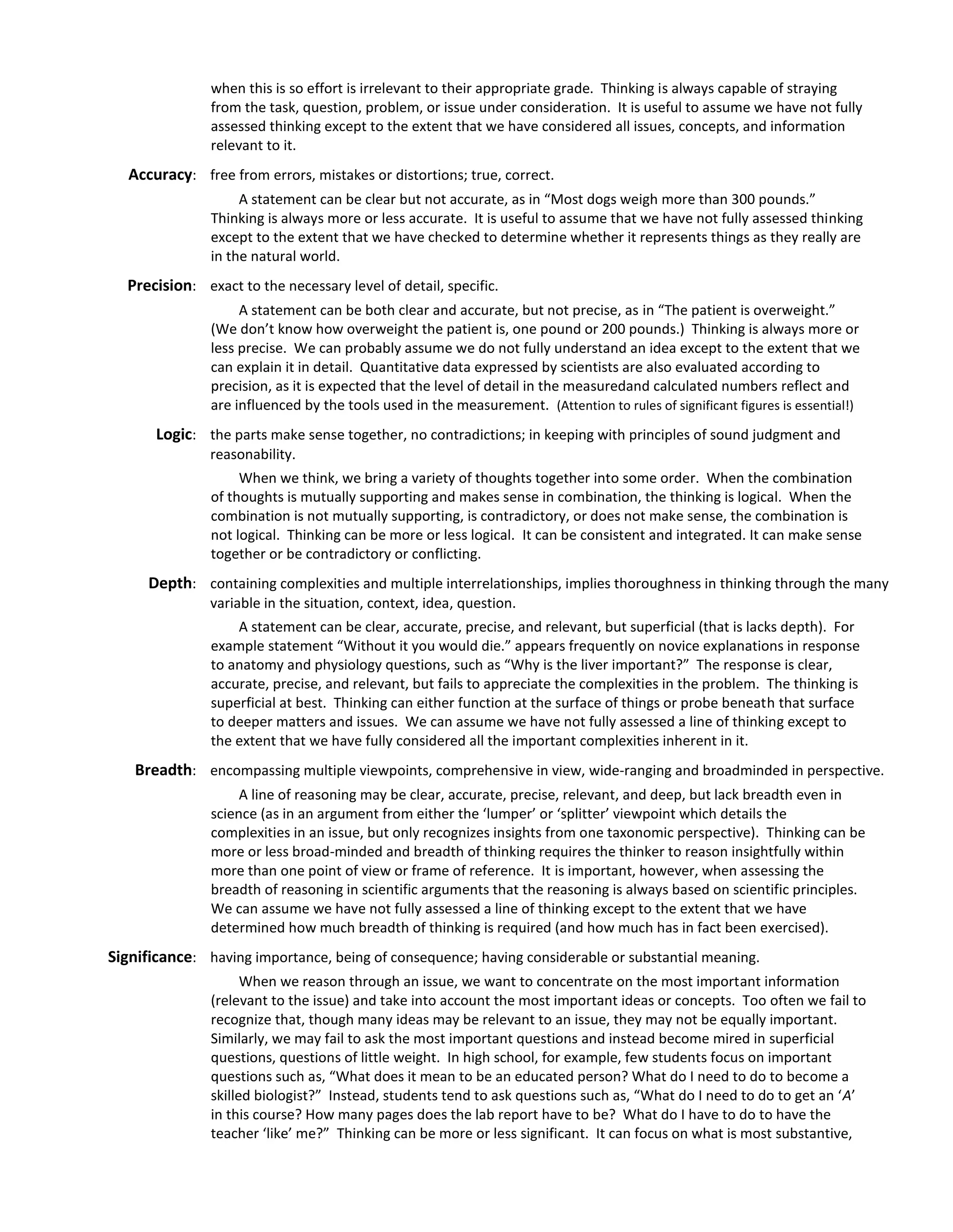 when this is so effort is irrelevant to their appropriate grade. Thinking is always capable of straying
               from the task, question, problem, or issue under consideration. It is useful to assume we have not fully
               assessed thinking except to the extent that we have considered all issues, concepts, and information
               relevant to it.
   Accuracy: free from errors, mistakes or distortions; true, correct.
                    A statement can be clear but not accurate, as in “Most dogs weigh more than 300 pounds.”
               Thinking is always more or less accurate. It is useful to assume that we have not fully assessed thinking
               except to the extent that we have checked to determine whether it represents things as they really are
               in the natural world.
  Precision: exact to the necessary level of detail, specific.
                    A statement can be both clear and accurate, but not precise, as in “The patient is overweight.”
               (We don’t know how overweight the patient is, one pound or 200 pounds.) Thinking is always more or
               less precise. We can probably assume we do not fully understand an idea except to the extent that we
               can explain it in detail. Quantitative data expressed by scientists are also evaluated according to
               precision, as it is expected that the level of detail in the measuredand calculated numbers reflect and
               are influenced by the tools used in the measurement. (Attention to rules of significant figures is essential!)
       Logic: the parts make sense together, no contradictions; in keeping with principles of sound judgment and
               reasonability.
                    When we think, we bring a variety of thoughts together into some order. When the combination
               of thoughts is mutually supporting and makes sense in combination, the thinking is logical. When the
               combination is not mutually supporting, is contradictory, or does not make sense, the combination is
               not logical. Thinking can be more or less logical. It can be consistent and integrated. It can make sense
               together or be contradictory or conflicting.
      Depth: containing complexities and multiple interrelationships, implies thoroughness in thinking through the many
               variable in the situation, context, idea, question.
                   A statement can be clear, accurate, precise, and relevant, but superficial (that is lacks depth). For
               example statement “Without it you would die.” appears frequently on novice explanations in response
               to anatomy and physiology questions, such as “Why is the liver important?” The response is clear,
               accurate, precise, and relevant, but fails to appreciate the complexities in the problem. The thinking is
               superficial at best. Thinking can either function at the surface of things or probe beneath that surface
               to deeper matters and issues. We can assume we have not fully assessed a line of thinking except to
               the extent that we have fully considered all the important complexities inherent in it.
    Breadth: encompassing multiple viewpoints, comprehensive in view, wide-ranging and broadminded in perspective.
                    A line of reasoning may be clear, accurate, precise, relevant, and deep, but lack breadth even in
               science (as in an argument from either the ‘lumper’ or ‘splitter’ viewpoint which details the
               complexities in an issue, but only recognizes insights from one taxonomic perspective). Thinking can be
               more or less broad-minded and breadth of thinking requires the thinker to reason insightfully within
               more than one point of view or frame of reference. It is important, however, when assessing the
               breadth of reasoning in scientific arguments that the reasoning is always based on scientific principles.
               We can assume we have not fully assessed a line of thinking except to the extent that we have
               determined how much breadth of thinking is required (and how much has in fact been exercised).
Significance: having importance, being of consequence; having considerable or substantial meaning.
                     When we reason through an issue, we want to concentrate on the most important information
               (relevant to the issue) and take into account the most important ideas or concepts. Too often we fail to
               recognize that, though many ideas may be relevant to an issue, they may not be equally important.
               Similarly, we may fail to ask the most important questions and instead become mired in superficial
               questions, questions of little weight. In high school, for example, few students focus on important
               questions such as, “What does it mean to be an educated person? What do I need to do to become a
               skilled biologist?” Instead, students tend to ask questions such as, “What do I need to do to get an ‘A’
               in this course? How many pages does the lab report have to be? What do I have to do to have the
               teacher ‘like’ me?” Thinking can be more or less significant. It can focus on what is most substantive,
 