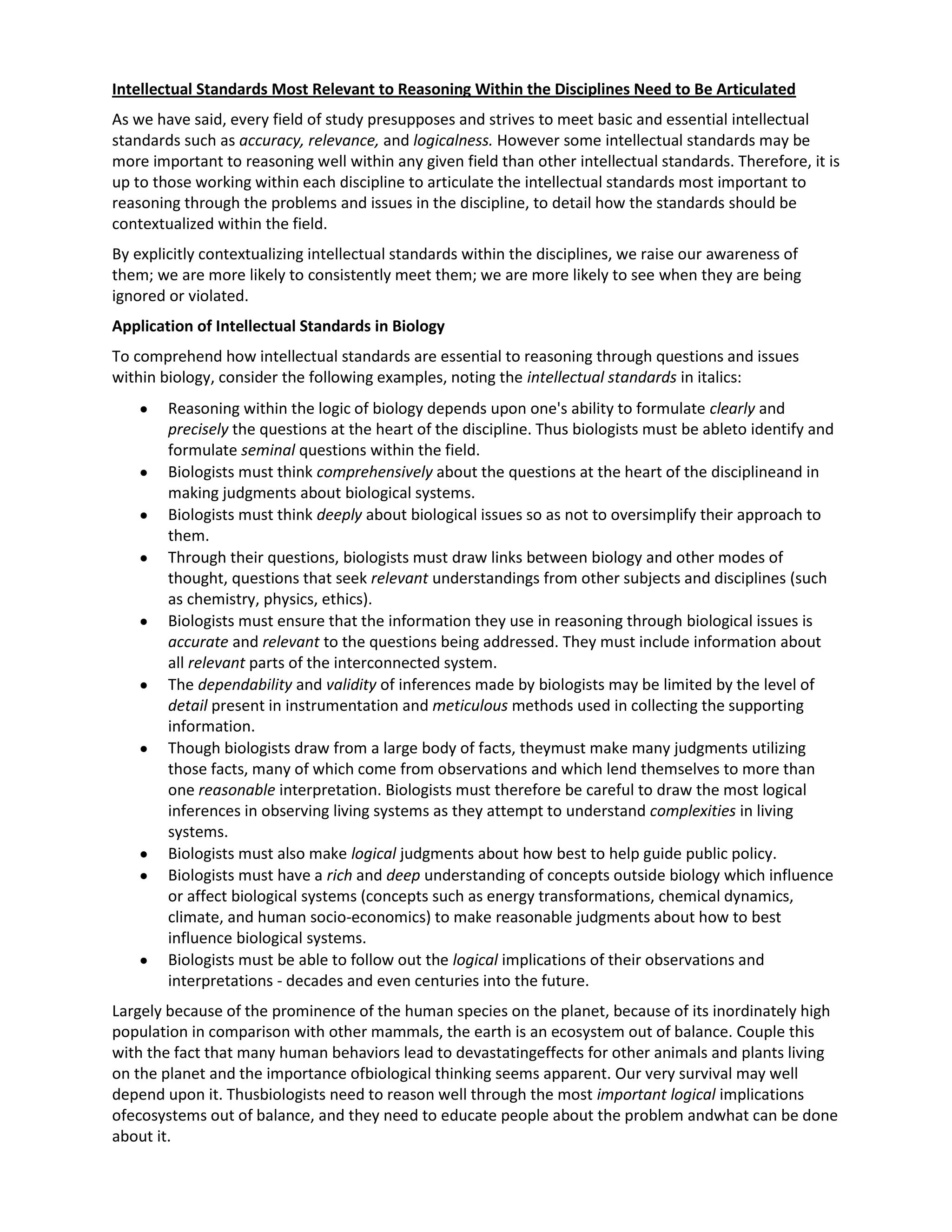 Intellectual Standards Most Relevant to Reasoning Within the Disciplines Need to Be Articulated
As we have said, every field of study presupposes and strives to meet basic and essential intellectual
standards such as accuracy, relevance, and logicalness. However some intellectual standards may be
more important to reasoning well within any given field than other intellectual standards. Therefore, it is
up to those working within each discipline to articulate the intellectual standards most important to
reasoning through the problems and issues in the discipline, to detail how the standards should be
contextualized within the field.
By explicitly contextualizing intellectual standards within the disciplines, we raise our awareness of
them; we are more likely to consistently meet them; we are more likely to see when they are being
ignored or violated.
Application of Intellectual Standards in Biology
To comprehend how intellectual standards are essential to reasoning through questions and issues
within biology, consider the following examples, noting the intellectual standards in italics:
        Reasoning within the logic of biology depends upon one's ability to formulate clearly and
        precisely the questions at the heart of the discipline. Thus biologists must be ableto identify and
        formulate seminal questions within the field.
        Biologists must think comprehensively about the questions at the heart of the disciplineand in
        making judgments about biological systems.
        Biologists must think deeply about biological issues so as not to oversimplify their approach to
        them.
        Through their questions, biologists must draw links between biology and other modes of
        thought, questions that seek relevant understandings from other subjects and disciplines (such
        as chemistry, physics, ethics).
        Biologists must ensure that the information they use in reasoning through biological issues is
        accurate and relevant to the questions being addressed. They must include information about
        all relevant parts of the interconnected system.
        The dependability and validity of inferences made by biologists may be limited by the level of
        detail present in instrumentation and meticulous methods used in collecting the supporting
        information.
        Though biologists draw from a large body of facts, theymust make many judgments utilizing
        those facts, many of which come from observations and which lend themselves to more than
        one reasonable interpretation. Biologists must therefore be careful to draw the most logical
        inferences in observing living systems as they attempt to understand complexities in living
        systems.
        Biologists must also make logical judgments about how best to help guide public policy.
        Biologists must have a rich and deep understanding of concepts outside biology which influence
        or affect biological systems (concepts such as energy transformations, chemical dynamics,
        climate, and human socio-economics) to make reasonable judgments about how to best
        influence biological systems.
        Biologists must be able to follow out the logical implications of their observations and
        interpretations - decades and even centuries into the future.
Largely because of the prominence of the human species on the planet, because of its inordinately high
population in comparison with other mammals, the earth is an ecosystem out of balance. Couple this
with the fact that many human behaviors lead to devastatingeffects for other animals and plants living
on the planet and the importance ofbiological thinking seems apparent. Our very survival may well
depend upon it. Thusbiologists need to reason well through the most important logical implications
ofecosystems out of balance, and they need to educate people about the problem andwhat can be done
about it.
 