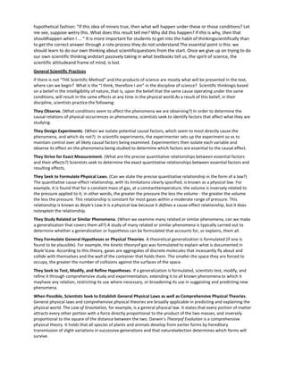 hypothetical fashion: "If this idea of mineis true, then what will happen under these or those conditions? Let
me see, suppose wetry this. What does this result tell me? Why did this happen? If this is why, then that
shouldhappen when I ... " It is more important for students to get into the habit of thinkingscientifically than
to get the correct answer through a rote process they do not understand.The essential point is this: we
should learn to do our own thinking about scientificquestions from the start. Once we give up on trying to do
our own scientific thinking andstart passively taking in what textbooks tell us, the spirit of science, the
scientific attitudeand frame of mind, is lost.
General Scientific Practices
If there is not “THE Scientific Method” and the products of science are mostly what will be presented in the text,
where can we begin? What is the “I think, therefore I am” in the discipline of science? Scientific thinkingis based
on a belief in the intelligibility of nature, that is, upon the belief that the same cause operating under the same
conditions, will result in the same effects at any time in the physical world.As a result of this belief, in their
discipline, scientists practice the following:
They Observe. (What conditions seem to affect the phenomena we are observing?) In order to determine the
causal relations of physical occurrences or phenomena, scientists seek to identify factors that affect what they are
studying.
They Design Experiments. (When we isolate potential causal factors, which seem to most directly cause the
phenomena, and which do not?) In scientific experiments, the experimenter sets up the experiment so as to
maintain control over all likely causal factors being examined. Experimenters then isolate each variable and
observe its effect on the phenomena being studied to determine which factors are essential to the causal effect.
They Strive for Exact Measurement. (What are the precise quantitative relationships between essential factors
and their effects?) Scientists seek to determine the exact quantitative relationships between essential factors and
resulting effects.
They Seek to Formulate Physical Laws. (Can we state the precise quantitative relationship in the form of a law?)
The quantitative cause-effect relationship, with its limitations clearly specified, is known as a physical law. For
example, it is found that for a constant mass of gas, at a constanttemperature, the volume is inversely related to
the pressure applied to it; in other words, the greater the pressure the less the volume - the greater the volume
the less the pressure. This relationship is constant for most gases within a moderate range of pressure. This
relationship is known as Boyle's Law.It is a physical law because it defines a cause-effect relationship, but it does
notexplain the relationship.
They Study Related or Similar Phenomena. (When we examine many related or similar phenomena, can we make
a generalization that covers them all?) A study of many related or similar phenomena is typically carried out to
determine whether a generalization or hypothesis can be formulated that accounts for, or explains, them all.
They Formulate General Hypotheses or Physical Theories. A theoretical generalization is formulated (if one is
found to be plausible). For example, the kinetic theoryof gas was formulated to explain what is documented in
Boyle'sLaw. According to this theory, gases are aggregates of discrete molecules that incessantly fly about and
collide with themselves and the wall of the container that holds them. The smaller the space they are forced to
occupy, the greater the number of collisions against the surfaces of the space.
They Seek to Test, Modify, and Refine Hypotheses. If a generalization is formulated, scientists test, modify, and
refine it through comprehensive study and experimentation, extending it to all known phenomena to which it
mayhave any relation, restricting its use where necessary, or broadening its use in suggesting and predicting new
phenomena.
When Possible, Scientists Seek to Establish General Physical Laws as well as Comprehensive Physical Theories.
General physical laws and comprehensive physical theories are broadly applicable in predicting and explaining the
physical world. The Law of Gravitation, for example, is a general physical law. It states that every portion of matter
attracts every other portion with a force directly proportional to the product of the two masses, and inversely
proportional to the square of the distance between the two. Darwin's Theoryof Evolution is a comprehensive
physical theory. It holds that all species of plants and animals develop from earlier forms by hereditary
transmission of slight variations in successive generations and that naturalselection determines which forms will
survive.
 