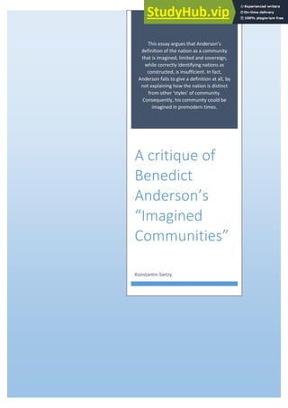 This essa a gues that A de so s
definition of the nation as a community
that is imagined, limited and sovereign,
while correctly identifying nations as
constructed, is insufficient. In fact,
Anderson fails to give a definition at all, by
not explaining how the nation is distinct
f o othe st les of o u it .
Consequently, his community could be
imagined in premodern times.
A critique of
Benedict
Anderson’s
I agi ed
Communities
Konstantin Sietzy
 