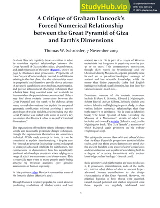 1
A Critique of Graham Hancock’s
Forced Numerical Relationship
between the Great Pyramid of Giza
and Earth’s Dimensions
Thomas W. Schroeder, 7 November 2019
Graham Hancock regularly draws attention to what
he considers mystical relationships between the
Great Pyramid of Giza and the radius, circumference,
and axial precession of the earth (Figure 1, shown on
page 6, illustrates axial precession). Proponents of
these “mystical” relationships contend, in addition to
existing in the first place, that the relationships must
be purposeful and therefore provide direct evidence
of advanced capabilities in technology, mathematics,
and precise astronomical observing techniques that
scholars have long asserted were not available to
humans when the pyramids were constructed. Others
may find these esoteric connections between the
Great Pyramid and the earth to be dubious given
many natural observations that explain the corpus of
geometric semblances without ascribing a precise
knowledge of π to its builders, or contending that the
Great Pyramid was coded with some of earth’s key
parameters that Hancock refers to as earth’s “cardinal
dimensions.”
The explanations offered here extend inherently from
simple and reasonable pyramidic design techniques,
though the explanations themselves are sometimes
technical. While each concept is basic, it can be
convoluted to explain them in writing. It is quite easy
for Hancock to concoct fascinating claims and appeal
to unknown advanced intellects for justification, but
cumbersome to demonstrate how his superficially
profound relationships evaporate when relying on a
range of actual measurements and observations. This
is especially true when so many people prefer being
amazed by mystical accounts over genuine
assessments of human ingenuity.
In this 5-minute video, Hancock summarizes some of
his fantastic claims (Hancock 2017).
Though Hancock is widely popular, he is not alone in
publishing revelations of hidden codes and lost
ancient secrets. He is part of a troupe of Western
esotericists that has grown in popularity over the past
30 or so years. This contemporary esotericism,
though likely rooted in Pyramidology and the
Christian Identity Movement, appears generally more
focused on a pseudoarchaeological message of
ancient and lost scientific knowledge, while the
meme that divine pyramidic codes link English
heritage to Biblical racial identities, has lost favor for
various reasons (Keach 2011).
Prominent mentors of this esoteric movement
include Eckhart R. Schmitz, Edward J. Nightingale,
Robert Bauval, Adrian Gilbert, Zecharia Sitchin and
others. Schmitz and Nightingale particularly circulate
various hidden numerical relationships that they
both perceive or construct. This is seen in Schmitz’s
book; “The Great Pyramid of Giza: Decoding the
Measure of a Monument”, details of which are
included on Hancock’s website (Schmitz 2012), and in
Nightingale’s book, “The Giza Temple”, a summary of
which Hancock again promotes on his website
(Nightingale 2015).
This critique focuses on Hancock’s and others’ claims
that the Great Pyramid’s proportions contain hidden
codes, and that those codes demonstrate proof that
the ancient builders were aware of earth’s precession
and circumference and capable of calculating both to
a degree of accuracy inconsistent with ancient
knowledge and technology (Hancock 2016).
Basic geometry and mathematics are used to discuss
π, Ø, precession, circumference, radii of the earth,
etc., and to rebut claims of alien or ancient hyper-
advanced human contributions to the design
characteristics of the Great Pyramid. However, the
practical logistics of how blocks were quarried,
carved, moved, polished, and stacked is ignored since
those aspects are regularly addressed and
 