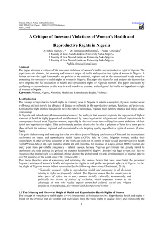 Journal of Law, Policy and Globalization                                                                   www.iiste.org
ISSN 2224-3240 (Paper) ISSN 2224-3259 (Online)
Vol.11, 2013



          A Critique of Incessant Violations of Women’s Health and
                                  Reproductive Rights in Nigeria
                       Dr. Sylvia Ifemeje ,1*    Dr. Emmanuel Obidimma2, Nneka Umejiaku3
                             1 Faculty of Law, Namdi Azikiwe University Awka, Nigeria.
                             2 Faculty of Law Nnamdi Azikiwe University Awka Nigeria.
                             3 Faculty of Law Nnamdi Azikiwe University Awka Nigeria.
                                              *sylvia.ifemeje@gmail.com
Abstract
The paper attempts a critique of the incessant violations of women’s health, and reproductive right in Nigeria. The
paper inter alia dissects, the meaning and historical origin of health and reproductive rights of woman in Nigeria. It
further reviews the legal frameworks and policies at the national, regional and at the international levels aimed at
protecting the reproductive health rights of women in Nigeria. The paper also identifies and analyses the factors that
have impeded the full realization of health and reproductive rights of Nigerian women. The paper concludes by
proffering recommendations on the way forward in order to promote, and safeguard the health and reproductive right
of women in Nigeria.
Keywords: Women, Nigeria, Abortion, Health and Reproductive Rights, Violence

1. Introduction
The concept of reproductive health rights is relatively new in Nigeria. It entails a complete physical, mental social
wellbeing and not merely the absence of disease or infirmity in the reproductive system, functions and processes.
Reproductive right implies that people have the right to reproduce, regulate their fertility practice and enjoy sexual
relationship
In Nigeria, and indeed most African countries however, the reality is that, women’s rights to the enjoyment of highest
standard of health is highly jeopardized and threatened by many legal social, religious and cultural impediments. In
consequence thereof most Nigerian women; especially in the rural areas have suffered incessant violations of their
health and reproductive rights. This unfortunately persists despite the fact that a plethora of laws have been put in
place at both the national, regional and international levels targeting quality reproductive rights of women. (Ladan,
2006)
It is quite disheartening and amazing that after over thirty years of Beijing conference in China and the international
conference on sexual and reproductive health rights (ICPD), held in Cairo, Nigerian women, unlike their
counterparts in other civilized countries of the world are still not in control of their sexual and reproductive health
rights,(Nwusa-Juba et al).High maternal deaths are still recorded, for instance, in Lagos, almost 60,000 women die
every year from preventable pregnancy – related causes, because Nigerian government has grossly failed to
implement and fully enforce its policies on maternal health(WHO Report) .Besides our legal system still fails to
recognize that marital rape is a criminal offence despite the global trend towards criminalization of marital rape in
over 50 countries of the world since 1997 (Ifemeje 2011).
This paper therefore aims at examining and criticizing the various factors that have exacerbated the persistent
flagrant violations of women’s health and reproductive rights in both public and private spheres in Nigeria. In fact
the plight of Nigerian women is best summarized by the following observation (Gbadamosi , 2010):
                    “Generally, women’s rights to reproductive health and autonomy in all decisions
                    relating to rights are frequently violated. The Nigerian women like her counterparts in
                    other parts of Africa are in every context socially, culturally, economically, and
                    politically the victims of politics of exclusion, which oppresses women to the
                    advantage of men who readily exploit entrenched cultural, social and religion
                    prejudices to marginalize, discriminate and disempowered women”.

1.1 The Meaning and Historical Origin of Health and Reproductive Health Rights of Women
The concept of reproductive health rights is very fundamental to the human society. Reproductive health and rights is
found on the premise that all couples and individuals have the basic rights to decide freely and responsibly the

                                                          1
 