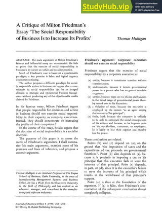 A Critique of Milton Friedman's
Essay 'The Social Responsibility
of Business Is to Increase Its Profits' Thomas Mulligan
ABSTRACT. The main arguments of Milton Friedman's
famous and influential essay are unsuccessful: He fails
to prove that the exercise of social responsibility in
business is by nature an unfair and socialist practice.
Much of Friedman's case is based on a questionable
paradigm; a key premise is false; and logical cogency
is sometimes missing.
The author proposes a different paradigm for social-
ly responsible action in business and argues that a com-
mitment to social responsibility can be an integral
element in strategic and operational business manage-
ment without producing any of the objectionable results
claimed by Friedman.
In his famous essay, Milton Friedman argues
that people responsible for decisions and action
in business should not exercise social responsi-
bility in their capacity as company executives.
Instead, they should concentrate on increasing
the profits of their companies. 1
In the course of the essay, he also argues that
the doctrine of social responsibility is a socialist
doctrine.
The purpose of this paper is to assess the
merit of Friedman's arguments. I shall summa-
rize his main arguments, examine some of his
premises and lines of inference, and propose a
counter-argument.
Thomas Mulligan is an Assistant Professor at The Fuqua
School of Business, Duke University, in the areas of
Manufacturing Management Systems and Business
Ethics. He has a Ph.D.from Northwestern University
in the fieM of Philosophy and has worked as an
educator, manager, and consultant in the manufac-
turing and software industries.
Friedman's argument: Corporate executives
should not exercise social responsibility
Friedman argues that the exercise of social
responsibility by a corporate executive is:
(a) unfair, because it constitutes taxation without
representation;
(b) undemocratic, because it invests governmental
power in a person who has no general mandate
to govern ;
(c) unwise, because there are no checks and balances
in the broad range of governmental power there-
by turned over to his discretion;
(d) a violation of trust, because the executive is
employed by the owners "as an agent serving
the interests of his principal";
(e) futile, both because the executive is unlikely
to be able to anticipate the social consequences
of his actions and because, as he imposes costs
on his stockholders, customers, or employees,
he is likely to lose their support and thereby
lose his power.
These conclusions are related.
Points (b) and (c) depend on (a), on the
ground that "the imposition of taxes and the
expenditure of tax proceeds are governmental
functions". Point (d) also depends on (a), be-
cause it is precisely in imposing a tax on his
principal that this executive fails to serve the
interests of that principal. Point (e) depends,
in part, on (d), since it is the executive's failure
to serve the interests of his principal which
results in the withdrawal of that principal's
support.
Point (a) is thus at the foundation of the
argument. If (a) is false, then Friedman's dem-
onstration of the subsequent conclusions almost
completely collapses.
Journal of Business Ethics 5 (1986) 265--269.
© 1986 by D. ReidelPublishing Company.
 