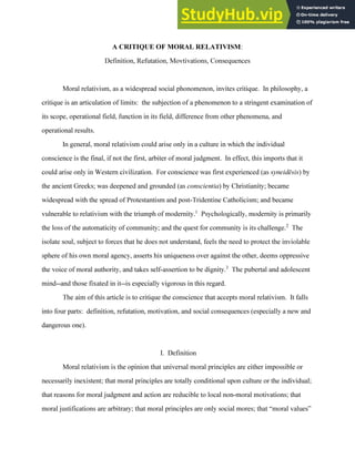 A CRITIQUE OF MORAL RELATIVISM:
Definition, Refutation, Movtivations, Consequences
Moral relativism, as a widespread social phonomenon, invites critique. In philosophy, a
critique is an articulation of limits: the subjection of a phenomenon to a stringent examination of
its scope, operational field, function in its field, difference from other phenomena, and
operational results.
In general, moral relativism could arise only in a culture in which the individual
conscience is the final, if not the first, arbiter of moral judgment. In effect, this imports that it
could arise only in Western civilization. For conscience was first experienced (as syneidēsis) by
the ancient Greeks; was deepened and grounded (as conscientia) by Christianity; became
widespread with the spread of Protestantism and post-Tridentine Catholicism; and became
vulnerable to relativism with the triumph of modernity.1
Psychologically, modernity is primarily
the loss of the automaticity of community; and the quest for community is its challenge.2
The
isolate soul, subject to forces that he does not understand, feels the need to protect the inviolable
sphere of his own moral agency, asserts his uniqueness over against the other, deems oppressive
the voice of moral authority, and takes self-assertion to be dignity.3
The pubertal and adolescent
mind--and those fixated in it--is especially vigorous in this regard.
The aim of this article is to critique the conscience that accepts moral relativism. It falls
into four parts: definition, refutation, motivation, and social consequences (especially a new and
dangerous one).
I. Definition
Moral relativism is the opinion that universal moral principles are either impossible or
necessarily inexistent; that moral principles are totally conditional upon culture or the individual;
that reasons for moral judgment and action are reducible to local non-moral motivations; that
moral justifications are arbitrary; that moral principles are only social mores; that “moral values”
 
