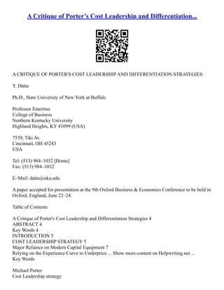 A Critique of Porter’s Cost Leadership and Differentiation...
A CRITIQUE OF PORTER'S COST LEADERSHIP AND DIFFERENTIATION STRATEGIES
Y. Datta
Ph.D., State University of New York at Buffalo
Professor Emeritus
College of Business
Northern Kentucky University
Highland Heights, KY 41099 (USA)
7539, Tiki Av.
Cincinnati, OH 45243
USA
Tel: (513) 984–1032 [Home]
Fax: (513) 984–1032
E–Mail: datta@nku.edu
A paper accepted for presentation at the 9th Oxford Business & Economics Conference to be held in
Oxford, England, June 22–24.
Table of Contents
A Critique of Porter's Cost Leadership and Differentiation Strategies 4
ABSTRACT 4
Key Words 4
INTRODUCTION 5
COST LEADERSHIP STRATEGY 5
Major Reliance on Modern Capital Equipment 7
Relying on the Experience Curve to Underprice ... Show more content on Helpwriting.net ...
Key Words
Michael Porter
Cost Leadership strategy
 