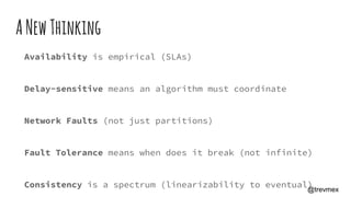 ANewThinking
Availability is empirical (SLAs)
Delay-sensitive means an algorithm must coordinate
Network Faults (not just partitions)
Fault Tolerance means when does it break (not infinite)
Consistency is a spectrum (linearizability to eventual)@trevmex
 