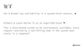 The‘A’
Fox & Brewer say availability is a system-level concern. 👍
Gilbert & Lynch define it at an algorithm-level 👎:
“For a distributed system to be continuously available, every
request received by a non-failing node in the system must
result in a response”
@trevmex
 