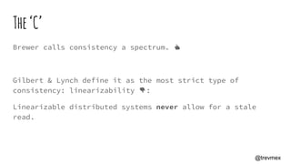 The‘C’
Brewer calls consistency a spectrum. 👍
Gilbert & Lynch define it as the most strict type of
consistency: linearizability 👎:
Linearizable distributed systems never allow for a stale
read.
@trevmex
 