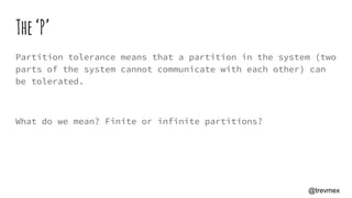 The‘P’
Partition tolerance means that a partition in the system (two
parts of the system cannot communicate with each other) can
be tolerated.
What do we mean? Finite or infinite partitions?
@trevmex
 