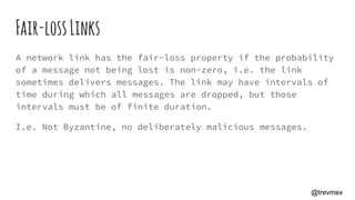 Fair-lossLinks
A network link has the fair-loss property if the probability
of a message not being lost is non-zero, i.e. the link
sometimes delivers messages. The link may have intervals of
time during which all messages are dropped, but those
intervals must be of finite duration.
I.e. Not Byzantine, no deliberately malicious messages.
@trevmex
 