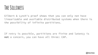 TheSilliness
Gilbert & Lynch’s proof shows that you can only not have
linearizable and available distributed systems when there is
the possibility of infinite partitions.
If retry is possible, partitions are finite and latency is
not a concern, you can have all three: CAP.
@trevmex
 
