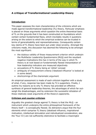 1
A critique of Transformational Leadership theory
Introduction
This paper assesses the main characteristics of the criticisms which are
made against transformational leadership (TL) theory. Particular emphasis
is placed on those arguments which question the entire theoretical basis
of TL on the grounds that it has been constructed on foundations which
contain certain fundamental flaws, which inevitably results in questions
arising on the extent to which the empirical evidence can be trusted in
terms of generalizability and representativeness. Consequently certain
key claims of TL theory have been put under close scrutiny. Amongst the
criticisms made, this discussion has deemed the following to be amongst
the most significant:
 the dubious validity of those measurement criterion which underpin
the Multifactor Leadership Questionnaire (MLQ) and the resultant
negative implications this has in terms of the way in which TL
theory is at root based on fundamentally flawed interpretation of
how leadership indicators are measured objectively
 accusations of TL theory being an „elitist‟ concept
 ambiguity of measurement criteria („idealized influence‟ is looked at
in some detail)
 shortcomings of the charismatic argument
An empirical assessment is made of each criticism together with a study
of what, if any, response has been made by TL‟s supporters. Finally, I
outline my reasons as to why TL theory has provided an effective
synthesis of general leadership theories, the advantages of which far out-
weigh the disadvantages, and by extension the successful refutation of
those relatively weak arguments of the theory‟s opponents.
Criticism and counter-criticism
Arguably the greatest charge against TL theory is that the MLQ - an
instrument which underpins the entire philosophical framework of the
theory itself – is conceptually flawed. Its detractors argue that the four
elements which comprise TL theory (idealized influence, inspirational
motivation, intellectual stimulation and individualized consideration; aka
the „Four I‟s‟) are not sufficiently distinctive to facilitate a meaningful
 