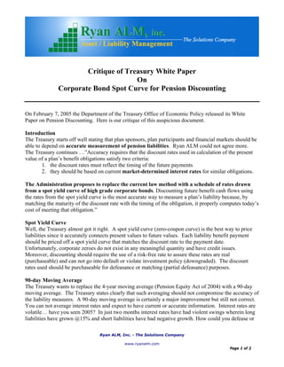 Ryan ALM, Inc. - The Solutions Company
www.ryanalm.com
Page 1 of 2
Critique of Treasury White Paper
On
Corporate Bond Spot Curve for Pension Discounting
On February 7, 2005 the Department of the Treasury Office of Economic Policy released its White
Paper on Pension Discounting. Here is our critique of this auspicious document.
Introduction
The Treasury starts off well stating that plan sponsors, plan participants and financial markets should be
able to depend on accurate measurement of pension liabilities. Ryan ALM could not agree more.
The Treasury continues …”Accuracy requires that the discount rates used in calculation of the present
value of a plan’s benefit obligations satisfy two criteria:
1. the discount rates must reflect the timing of the future payments
2. they should be based on current market-determined interest rates for similar obligations.
The Administration proposes to replace the current law method with a schedule of rates drawn
from a spot yield curve of high grade corporate bonds. Discounting future benefit cash flows using
the rates from the spot yield curve is the most accurate way to measure a plan’s liability because, by
matching the maturity of the discount rate with the timing of the obligation, it properly computes today’s
cost of meeting that obligation.”
Spot Yield Curve
Well, the Treasury almost got it right. A spot yield curve (zero-coupon curve) is the best way to price
liabilities since it accurately connects present values to future values. Each liability benefit payment
should be priced off a spot yield curve that matches the discount rate to the payment date.
Unfortunately, corporate zeroes do not exist in any meaningful quantity and have credit issues.
Moreover, discounting should require the use of a risk-free rate to assure these rates are real
(purchaseable) and can not go into default or violate investment policy (downgraded). The discount
rates used should be purchaseable for defeasance or matching (partial defeasance) purposes.
90-day Moving Average
The Treasury wants to replace the 4-year moving average (Pension Equity Act of 2004) with a 90-day
moving average. The Treasury states clearly that such averaging should not compromise the accuracy of
the liability measures. A 90-day moving average is certainly a major improvement but still not correct.
You can not average interest rates and expect to have current or accurate information. Interest rates are
volatile… have you seen 2005? In just two months interest rates have had violent swings wherein long
liabilities have grown @15% and short liabilities have had negative growth. How could you defease or
 