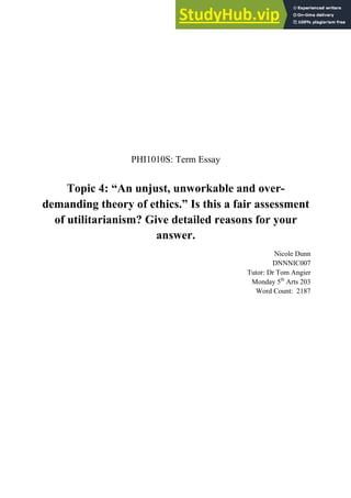 PHI1010S: Term Essay
Topic 4: “An unjust, unworkable and over-
demanding theory of ethics.” Is this a fair assessment
of utilitarianism? Give detailed reasons for your
answer.
Nicole Dunn
DNNNIC007
Tutor: Dr Tom Angier
Monday 5th
Arts 203
Word Count: 2187
 