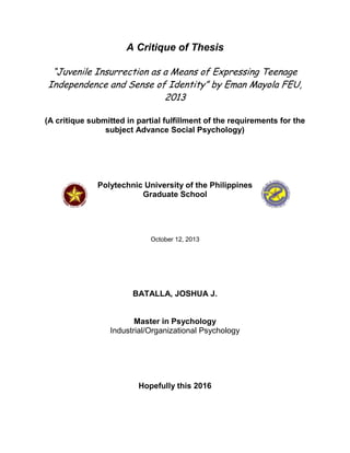 A Critique of Thesis
“Juvenile Insurrection as a Means of Expressing Teenage
Independence and Sense of Identity” by Eman Mayola FEU,
2013
(A critique submitted in partial fulfillment of the requirements for the
subject Advance Social Psychology)

Polytechnic University of the Philippines
Graduate School

October 12, 2013

BATALLA, JOSHUA J.

Master in Psychology
Industrial/Organizational Psychology

Hopefully this 2016

 