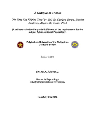 A Critique of Thesis
“No Time like Filipino Time” by Gail Co, Clarissa Garcia, Gianina
Guillermo.Ateneo De Manila 2013
(A critique submitted in partial fulfillment of the requirements for the
subject Advance Social Psychology)

Polytechnic University of the Philippines
Graduate School

October 12, 2013

BATALLA, JOSHUA J.

Master in Psychology
Industrial/Organizational Psychology

Hopefully this 2016

 