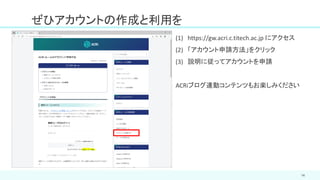 ぜひアカウントの作成と利用を
14
(1) https://gw.acri.c.titech.ac.jp にアクセス
(2) 「アカウント申請方法」をクリック
(3) 説明に従ってアカウントを申請
ACRiブログ連動コンテンツもお楽しみください
 
