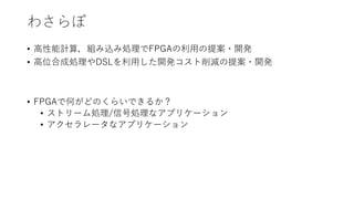 わさらぼ
• 高性能計算，組み込み処理でFPGAの利用の提案・開発
• 高位合成処理やDSLを利用した開発コスト削減の提案・開発
• FPGAで何がどのくらいできるか？
• ストリーム処理/信号処理なアプリケーション
• アクセラレータなアプリケーション
 