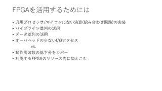 FPGAを活用するためには
• 汎用プロセッサ/マイコンにない演算(組み合わせ回路)の実装
• パイプライン並列の活用
• データ並列の活用
• オーバヘッドの少ないI/Oアクセス
vs.
• 動作周波数の低下分をカバー
• 利用するFPGAのリソース内に抑えこむ
 