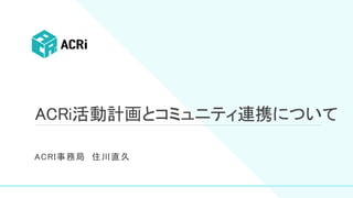 ACRi活動計画とコミュニティ連携について
ACRI事務局 住川直久
 