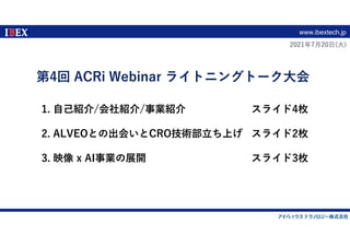 www.ibextech.jp
1. ⾃⼰紹介/会社紹介/事業紹介 スライド4枚
2. ALVEOとの出会いとCRO技術部⽴ち上げ スライド2枚
3. 映像 x AI事業の展開 スライド3枚
2021年7⽉20⽇(⽕)
第4回 ACRi Webinar ライトニングトーク⼤会
 
