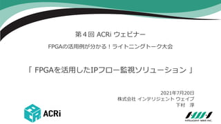 第４回 ACRi ウェビナー
FPGAの活用例が分かる！ライトニングトーク大会
2021年7月20日
株式会社 インテリジェント ウェイブ
下村 淳
「 FPGAを活用したIPフロー監視ソリューション 」
 