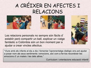 A CRÉIXER EN AFECTES I
RELACIONS
Les relacions personals no sempre són fàcils d’
establir però compartir un ball, explicar un viatge
fantàstic a Colòmbia són un bon moment per a
ajudar a crear vincles afectius.
“Viure amb els infants el dia a dia i fomentar l’aprenentatge dialògic ens pot ajudar
a posar nom als seus sentiments i emocions, així com a fer-los reconèixer les
emocions d’ un mateix i les dels altres.”
Currículum i orientacions educació infantil
 