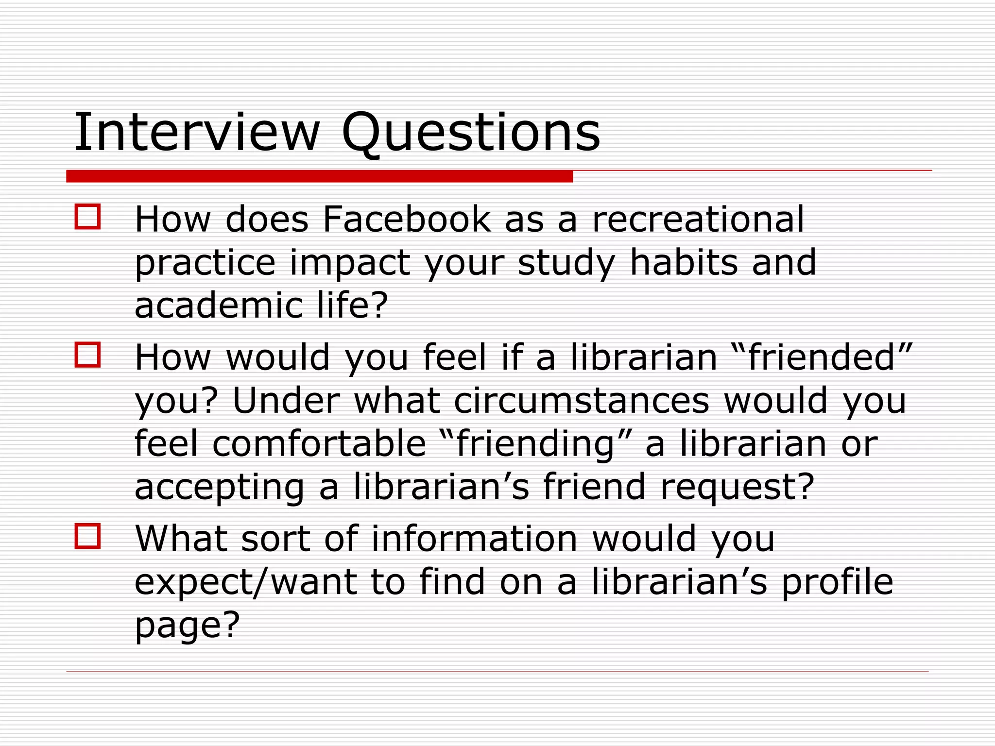 Interview Questions How does Facebook as a recreational practice impact your study habits and academic life?  How would you feel if a librarian “friended” you? Under what circumstances would you feel comfortable “friending” a librarian or accepting a librarian’s friend request? What sort of information would you expect/want to find on a librarian’s profile page? 