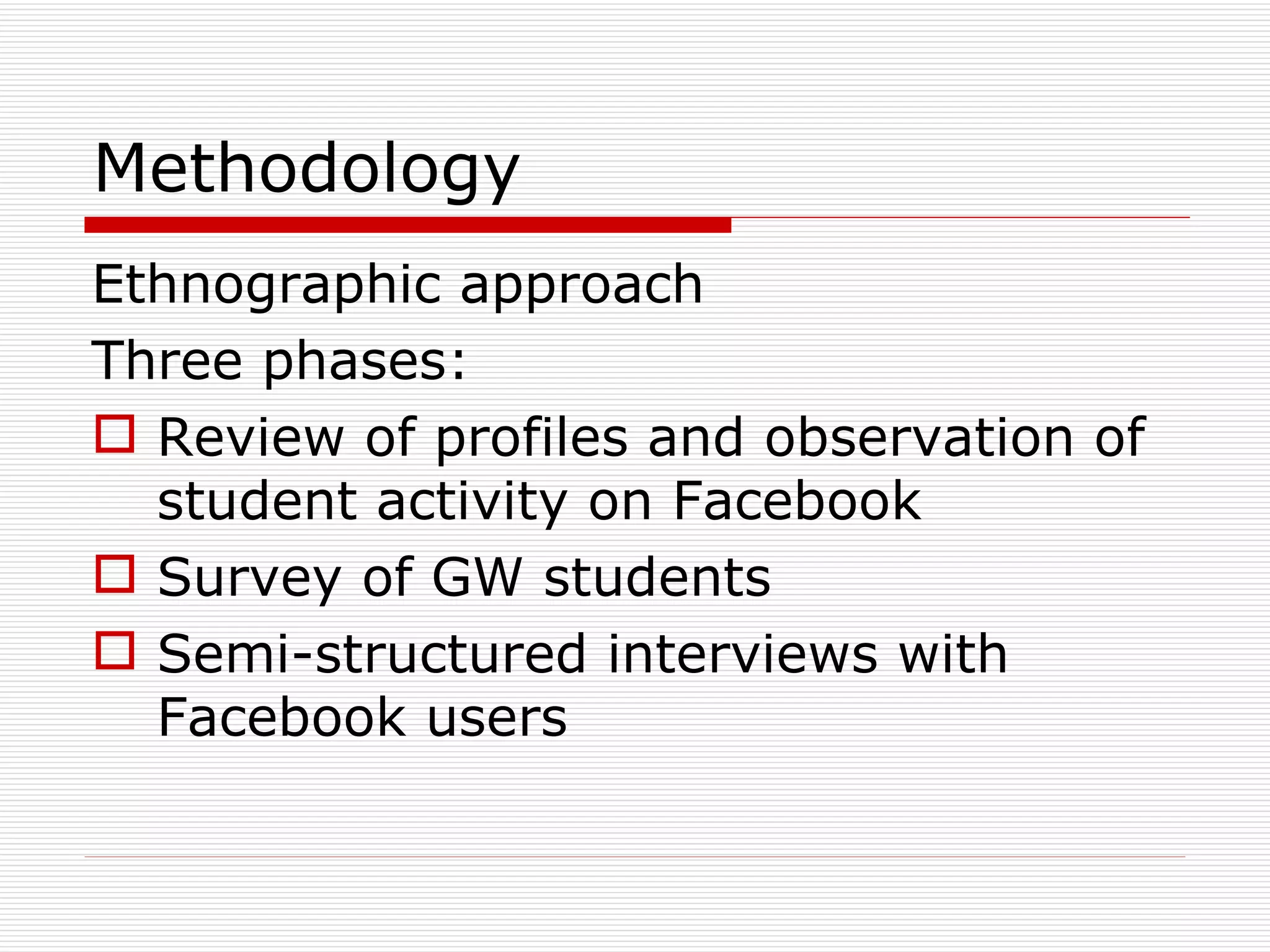Methodology Ethnographic approach Three phases: Review of profiles and observation of student activity on Facebook Survey of GW students Semi-structured interviews with Facebook users 