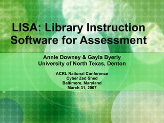 LISA: Library Instruction Software for Assessment Annie Downey & Gayla Byerly University of North Texas, Denton ACRL National Conference Cyber Zed Shed Baltimore, Maryland March 31, 2007 