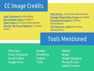CC Image Credits
Tools Mentioned
Print Outs
Email Templates
Email Folders
Google Drive
Lego Conference by bfishadow
Stormtrooper Carlos ? by BFLV
Paper Chase by Kristina Alexanderson
Playing “My Funny Palpatine” by Pedro
Vezini
Push Harder… by Kristina Alexanderson
Teenage Mutant Ninja Trooper by Stéfan
Enjoying the Sunset by Kristina
Alexanderson
The Clones are…block by Kristina
Alexanderson
Doodle
Workflowy
Todoist
Trello
WebEx
Skype
Google Hangouts
Microsoft Lync
Adobe Connect