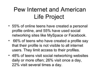 Pew Internet and American Life Project 55% of online teens have created a personal profile online, and 55% have used social networking sites like MySpace or Facebook. 66% of teens who have created a profile say that their profile is not visible to all internet users. They limit access to their profiles.  48% of teens visit social networking websites daily or more often; 26% visit once a day, 22% visit several times a day.  