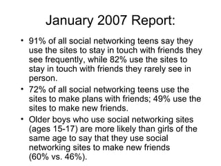 January 2007 Report: 91% of all social networking teens say they use the sites to stay in touch with friends they see frequently, while 82% use the sites to stay in touch with friends they rarely see in person. 72% of all social networking teens use the sites to make plans with friends; 49% use the sites to make new friends.  Older boys who use social networking sites (ages 15-17) are more likely than girls of the same age to say that they use social networking sites to make new friends  (60% vs. 46%).  