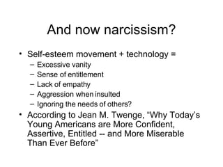 And now narcissism? Self-esteem movement + technology = Excessive vanity Sense of entitlement Lack of empathy Aggression when insulted Ignoring the needs of others? According to Jean M. Twenge, “Why Today’s Young Americans are More Confident, Assertive, Entitled -- and More Miserable Than Ever Before” 