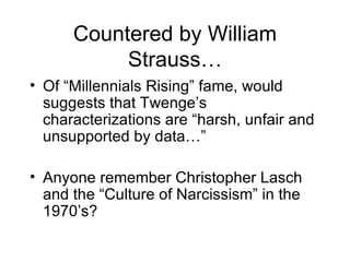 Countered by William Strauss… Of “Millennials Rising” fame, would suggests that Twenge’s characterizations are “harsh, unfair and unsupported by data…” Anyone remember Christopher Lasch and the “Culture of Narcissism” in the 1970’s? 