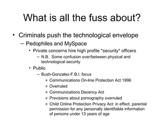What is all the fuss about? Criminals push the technological envelope Pedophiles and MySpace Private concerns hire high profile *security* officers N.B.  Some confusion over/between physical and technological security Public Bush-Gonzalez-F.B.I. focus Communications On-line Protection Act 1996 Overruled Communications Decency Act Provisions about pornography overruled Child Online Protection Privacy Act: in effect, parental permission for any personally identifiable information of persons under 13 years of age 