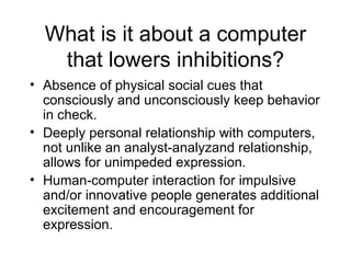 What is it about a computer that lowers inhibitions? Absence of physical social cues that consciously and unconsciously keep behavior in check. Deeply personal relationship with computers, not unlike an analyst-analyzand relationship, allows for unimpeded expression. Human-computer interaction for impulsive and/or innovative people generates additional excitement and encouragement for expression. 