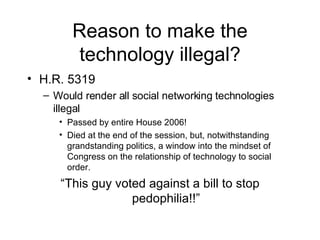 Reason to make the technology illegal? H.R. 5319 Would render all social networking technologies illegal Passed by entire House 2006! Died at the end of the session, but, notwithstanding grandstanding politics, a window into the mindset of Congress on the relationship of technology to social order. “ This guy voted against a bill to stop pedophilia!!” 