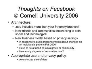Thoughts on Facebook   Cornell University 2006 Architecture: .edu includes more than your fraternity brothers! New friends and communities: networking is both social and technological New business model based on privacy settings In response to push announcements about changes on an individual’s page in Fall 2006 Have to be a friend or join a group or community How many degrees of separation now? Appropriate use and privacy policy Anonymized sale of data 
