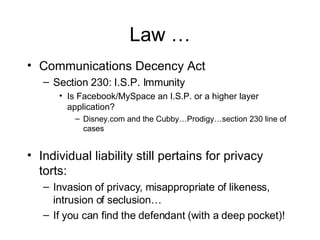 Law … Communications Decency Act Section 230: I.S.P. Immunity Is Facebook/MySpace an I.S.P. or a higher layer application? Disney.com and the Cubby…Prodigy…section 230 line of cases Individual liability still pertains for privacy torts: Invasion of privacy, misappropriate of likeness, intrusion of seclusion… If you can find the defendant (with a deep pocket)! 