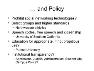 … and Policy Prohibit social networking technologies? Select groups and higher standards Northwestern athletics Speech codes, free speech and citizenship University of Southern California Education for appropriate, if not propitious use? Purdue University Institutional transparency? Admissions, Judicial Administration, Student Life, Campus Police? 